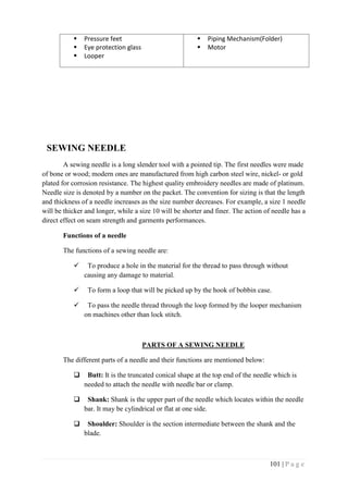 101 | P a g e
 Pressure feet
 Eye protection glass
 Looper
 Piping Mechanism(Folder)
 Motor
SEWING NEEDLE
A sewing needle is a long slender tool with a pointed tip. The first needles were made
of bone or wood; modern ones are manufactured from high carbon steel wire, nickel- or gold
plated for corrosion resistance. The highest quality embroidery needles are made of platinum.
Needle size is denoted by a number on the packet. The convention for sizing is that the length
and thickness of a needle increases as the size number decreases. For example, a size 1 needle
will be thicker and longer, while a size 10 will be shorter and finer. The action of needle has a
direct effect on seam strength and garments performances.
Functions of a needle
The functions of a sewing needle are:
 To produce a hole in the material for the thread to pass through without
causing any damage to material.
 To form a loop that will be picked up by the hook of bobbin case.
 To pass the needle thread through the loop formed by the looper mechanism
on machines other than lock stitch.
PARTS OF A SEWING NEEDLE
The different parts of a needle and their functions are mentioned below:
 Butt: It is the truncated conical shape at the top end of the needle which is
needed to attach the needle with needle bar or clamp.
 Shank: Shank is the upper part of the needle which locates within the needle
bar. It may be cylindrical or flat at one side.
 Shoulder: Shoulder is the section intermediate between the shank and the
blade.
 