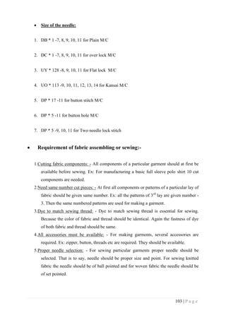 103 | P a g e
 Size of the needle:
1. DB * 1 -7, 8, 9, 10, 11 for Plain M/C
2. DC * 1 -7, 8, 9, 10, 11 for over lock M/C
3. UY * 128 -8, 9, 10, 11 for Flat lock M/C
4. UO * 113 -9, 10, 11, 12, 13, 14 for Kansai M/C
5. DP * 17 -11 for button stitch M/C
6. DP * 5 -11 for button hole M/C
7. DP * 5 -9, 10, 11 for Two needle lock stitch
 Requirement of fabric assembling or sewing:-
1.Cutting fabric components: - All components of a particular garment should at first be
available before sewing. Ex: For manufacturing a basic full sleeve polo shirt 10 cut
components are needed.
2.Need same number cut pieces: - At first all components or patterns of a particular lay of
fabric should be given same number. Ex: all the patterns of 3rd
lay are given number -
3. Then the same numbered patterns are used for making a garment.
3.Dye to match sewing thread: - Dye to match sewing thread is essential for sewing.
Because the color of fabric and thread should be identical. Again the fastness of dye
of both fabric and thread should be same.
4.All accessories must be available: - For making garments, several accessories are
required. Ex: zipper, button, threads etc are required. They should be available.
5.Proper needle selection: - For sewing particular garments proper needle should be
selected. That is to say, needle should be proper size and point. For sewing knitted
fabric the needle should be of ball pointed and for woven fabric the needle should be
of set pointed.
 