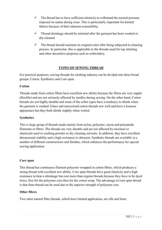 105 | P a g e
 The thread has to have sufficient elasticity to withstand the normal pressure
imposed on seams during wear. This is particularly important for knitted
fabrics because of their inherent extensibility.
 Thread shrinkage should be minimal after the garment has been washed or
dry-cleaned.
 The thread should maintain its original color after being subjected to cleaning
process. In particular, this is applicable to the threads used for top stitching
and other decorative purposes such as embroidery.
TYPES OF SEWING THREAD
For practical purposes, sewing threads for clothing industry can be divided into three broad
groups; Cotton, Synthetics and Core spun.
Cotton
Threads made from cotton fibres have excellent sew ability because the fibres are very supple
(flexible) and are not seriously affected by needles during sewing. On the other hand, Cotton
threads are not highly durable and some of the softer types have a tendency to shrink when
the garment is washed. Glace and mercerized cotton threads sew well and have a lustrous
appearance but they both shrink slightly when wetted.
Synthetics
This is large group of threads made mainly from nylon, polyester, rayon and polyamide
filaments or fibres. The threads are very durable and are not affected by moisture or
chemicals used in washing powder or dry cleaning solvents. In addition, they have excellent
dimensional stability and a high resistance to abrasion. Synthetic threads are available in a
number of different constructions and finishes, which enhances the performance for special
sewing application.
Core spun
This thread has continuous filament polyester wrapped in cotton fibres, which produces a
strong thread with excellent sew ability. Core spun threads have good elasticity and a high
resistance to heat a shrinkage but cost more than regular threads because they have to be dyed
twice, first for the polyester core then for the cotton wrap. The advantage of core spun thread
is that finer thread can be used due to the superior strength of polyester core.
Other fibres
Two other natural fibre threads, which have limited application, are silk and linen.
 