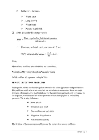 107 | P a g e
# Pull over – Sweater.
 Warm shirt
 Long sleeve
 Waist band
 Put on/ over head.
 SMV ( Standard Minutes value):
utes
processeachfinishtorequiredTime
SMV
min60

 Time req. to finish each process = 41.5 sec.
SMV without Allowance = 691.0
60
5.41

Here,
Manual and machine operation time are considered.
Normally,SMV=observation time*operator rating
In Micro fibre ltd, operator rating is 70%
SEWING DEFECTS OR PROBLEMS
Feed system, needle and thread together determine the seam appearance and performance.
The problems which arise when materials are sewn in their seriousness. Some are major
problems which can not be overlooked and for these problems garments will be rejected by
the inspector, whereas some are minor problems which are negligible in low quality
garments. The sewing defects are:
 Seam pucker
 Broken or open stitch
 Staggered (spread out) stitch
 Slipped or skipped stitch
 Variable stitch density
The first two of them are major problems and the rest are less serious problems.
 