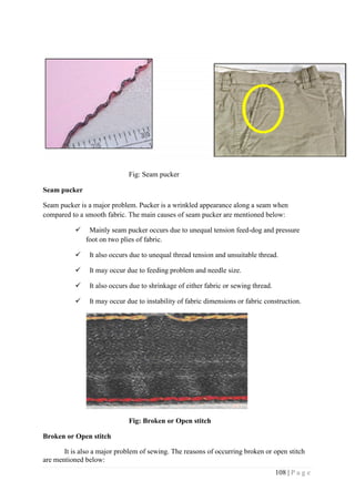 108 | P a g e
Fig: Seam pucker
Seam pucker
Seam pucker is a major problem. Pucker is a wrinkled appearance along a seam when
compared to a smooth fabric. The main causes of seam pucker are mentioned below:
 Mainly seam pucker occurs due to unequal tension feed-dog and pressure
foot on two plies of fabric.
 It also occurs due to unequal thread tension and unsuitable thread.
 It may occur due to feeding problem and needle size.
 It also occurs due to shrinkage of either fabric or sewing thread.
 It may occur due to instability of fabric dimensions or fabric construction.
Fig: Broken or Open stitch
Broken or Open stitch
It is also a major problem of sewing. The reasons of occurring broken or open stitch
are mentioned below:
 