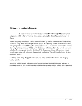11 | P a g e
History of project development:
It is a moment of rejoice to introduce Micro Fiber Group (MFG) to its clients
and patrons. MFG believes whatever it has achieved; its credits should be directed toward its
clients.
Micro fibre group started their Textile business in 1998 by starting construction of the building
for project setup. At 1st
they set up Garments project. In 1999 they went to production of fabric
and dyeing with a dryer of 400 kg & 6 ton capacity boiler. As an ambition to expand the business
they setup knitting section in 2000 & to fill the demand of knitting they setup as well as stenter,
calendar, dewatering m/c, dryer for finishing. With the passage of time different type of m/c
were brought to the mill to improve the quality & production. The mill is well oriented for knit
composite project.
Therefore, when many struggle to survive in post-MFA world; its business in fact enjoying a
healthy growth.
Moreover, having endless efforts to ensure internationally accepted employment practice, its
clients recognize us as a partner to protect their value system and images among final consumers.
 