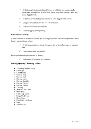 110 | P a g e
 If the timing between needle and looper or bobbin is not proper, needle
thread loop is not picked up by bobbin thread loop when required. This will
cause slipped stitch.
 If the loop of needle becomes smaller in size, slipped stitch occurs.
 Unequal tension between the two sets of thread.
 Deflection or vibration of needle.
 Due to flagging during sewing.
Variable stitch density
It is the variation of number of stitches per unit length of seam. The causes of variable stitch
density are mentioned below:
 If fabric can not move forward properly due to lack of pressure of pressure
foot.
 Due to faulty feed mechanism.
The remedies of this problem are as follows:
 Adjustment of pressure foot pressure.
Sewing Quality Checking Points-
 Skip/Drop/Broken Stitch
 Raw Edge
 Size Mistake
 Uneven Hem
 Uneven Cuff
 Uneven Neck
 Uneven Shoulder
 Uneven Placket
 Uneven Pocket
 Twisting
 Without Care Label
 Open Tack
 Sleeve Up-Down
 Stripe Up-Down
 Open Seam
 Four Point Up-Down
 Spot
 Shading, Etc
 