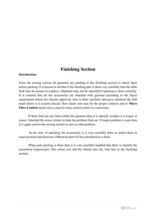 111 | P a g e
Finishing Section
Introduction:
From the sewing section all garments are sending to the finishing section to check them
before packing. It is known to all that if the finishing part is done very carefully then the little
fault may be unseen at a glance. Shipment may not be cancelled if packing is done correctly.
It is ensured that all the accessories are attached with garment according to the buyer
requirement which are already approved. Iron is done carefully and gives attention the fold
mark where it is exactly placed. Here steam iron may be the proper solution and in Micro
Fibre Limited steam iron is used in every section where it is necessary.
If there find out any fault within the garment then it is identify weather it is major or
minor. Attached the arrow sticker to help the problem find out. If major problem is seen then
it is again send to the sewing section to recover that problem.
In the time of attaching the accessories it is very carefully done to attach them in
exact position and direction. Otherwise that will be considered as a fault.
When poly packing is done then it is very carefully handled that there is identify the
assortment requirement. The carton size and the format also the vital fact in the finishing
section.
 