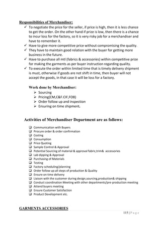115 | P a g e
Responsibilities of Merchandiser:
 To negotiate the price for the seller, if price is high, then it is less chance
to get the order. On the other hand if prize is low, then there is a chance
to incur loss for the factory, so it is very risky job for a merchandiser and
have to remember it.
 Have to give more competitive price without compromising the quality.
 They have to maintain good relation with the buyer for getting more
business in the future.
 Have to purchase all mtl (fabrics & accessories) within competitive prize
for making the garments as per buyer instruction regarding quality.
 To execute the order within limited time that is timely delivery shipment
is must, otherwise if goods are not shift in time, then buyer will not
accept the goods, in that case it will be loss for a factory.
Work done by Merchandiser:
 Sourcing
 Pricing(CM,C&F.CIF,FOB)
 Order follow up and inspection
 Ensuring on time shipment.
Activities of Merchandiser Department are as follows:
 Communication with Buyers
 Procure order & order confirmation
 Costing
 Consumption
 Price Quoting
 Sample Control & Approval
 Potential Sourcing of material & approval fabric,trim& accessories
 Lab dipping & Approval
 Purchasing of Materials
 Testing
 Factory scheduling/planning
 Order follow up:all steps of production & Quality
 Ensure on time delivery
 Liaison with the customer during design,sourcing,production& shipping
 Conduct coordination Meeting with other departments/pre-production meeting
 Attend buyers meeting
 Ensure Customer Satisfaction
 Product Development etc.
GARMENTS ACCESSORIES
 