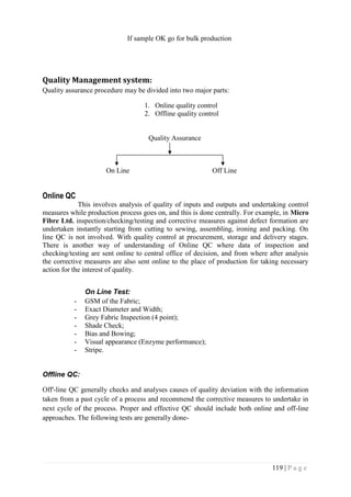 119 | P a g e
If sample OK go for bulk production
Quality Management system:
Quality assurance procedure may be divided into two major parts:
1. Online quality control
2. Offline quality control
Quality Assurance
On Line Off Line
Online QC
This involves analysis of quality of inputs and outputs and undertaking control
measures while production process goes on, and this is done centrally. For example, in Micro
Fibre Ltd. inspection/checking/testing and corrective measures against defect formation are
undertaken instantly starting from cutting to sewing, assembling, ironing and packing. On
line QC is not involved. With quality control at procurement, storage and delivery stages.
There is another way of understanding of Online QC where data of inspection and
checking/testing are sent online to central office of decision, and from where after analysis
the corrective measures are also sent online to the place of production for taking necessary
action for the interest of quality.
On Line Test:
- GSM of the Fabric;
- Exact Diameter and Width;
- Grey Fabric Inspection (4 point);
- Shade Check;
- Bias and Bowing;
- Visual appearance (Enzyme performance);
- Stripe.
Offline QC:
Off'-line QC generally checks and analyses causes of quality deviation with the information
taken from a past cycle of a process and recommend the corrective measures to undertake in
next cycle of the process. Proper and effective QC should include both online and off-line
approaches. The following tests are generally done-
 