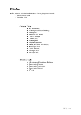 120 | P a g e
Off Line Test:
All the Off Line tests for finished fabrics can be grouped as follows-
1. Physical Tests, and
2. Chemical Tests
Physical Tests:
 GSM of Fabric;
 Rubbing Fastness or Crocking;
 Pilling test;
 Diameter and Width;
 Tensile strength;
 Tearing test;
 Bursting test;
 Light Fastness test;
 Drape, Stiffness, and Handle;
 Course per inch;
 Wales per inch;
 Picks per inch;
 Ends per inch.
Chemical Tests:
 Shrinkage and Spirality or Twisting;
 Fastness to Washing;
 Fastness to Perspiration;
 Fastness to Chlorine;
 PH
test.
 