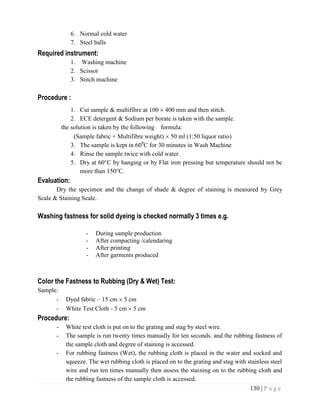 130 | P a g e
6. Normal cold water
7. Steel balls
Required instrument:
1. Washing machine
2. Scissor
3. Stitch machine
Procedure :
1. Cut sample & multifibre at 100  400 mm and then stitch.
2. ECE detergent & Sodium per borate is taken with the sample.
the solution is taken by the following formula:
(Sample fabric + Multifibre weight)  50 ml (1:50 liquor ratio)
3. The sample is kept in 600
C for 30 minutes in Wash Machine
4. Rinse the sample twice with cold water.
5. Dry at 60°C by hanging or by Flat iron pressing but temperature should not be
more than 150°C.
Evaluation:
Dry the specimen and the change of shade & degree of staining is measured by Grey
Scale & Staining Scale.
Washing fastness for solid dyeing is checked normally 3 times e.g.
- During sample production
- After compacting /calendaring
- After printing
- After garments produced
Color the Fastness to Rubbing (Dry & Wet) Test:
Sample:
- Dyed fabric – 15 cm  5 cm
- White Test Cloth - 5 cm  5 cm
Procedure:
- White test cloth is put on to the grating and stag by steel wire.
- The sample is run twenty times manually for ten seconds. and the rubbing fastness of
the sample cloth and degree of staining is accessed.
- For rubbing fastness (Wet), the rubbing cloth is placed in the water and socked and
squeeze. The wet rubbing cloth is placed on to the grating and stag with stainless steel
wire and run ten times manually then assess the staining on to the rubbing cloth and
the rubbing fastness of the sample cloth is accessed.
 