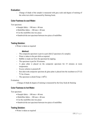 131 | P a g e
Evaluation:
- Change of shade of the sample is measured with grey scale and degree of staining of
the white test cloth is measured by Staining Scale.
Color Fastness to cool Water:
Test specimen:
 Sample fabric – 100 mm  40 mm
 Multifibre fabric – 100 mm  40 mm
 Cut the multifibre into two piece
 Sandwich the test specimen between two piece of multifibre
Testing Solution:
 Water is taken as required
Method:
- The composite specimen is put in a peri dish (2 specimen of a sample).
- Water is taken in the peri dish as required.
- Bubble is made out from the specimen by tapping.
- The specimen is put for 30 minutes.
- A glass plate is placed on the composite specimen for 15 minutes at room
temperature.
- Excess solution is poured off.
- Peri dish with composite specimen & glass plate is placed into the incubator at (372)
0
C for 4 hours.
- The specimen is dried (Temp  600
C)
Evaluation:
- Change of shade & degree of staining is measured by the Grey Scale & Staining
Color Fastness to hot Water:
Test specimen:
 Sample fabric – 100 mm  40 mm
 Multifibre fabric – 100 mm  40 mm
 Cut the multifibre into two piece
 Sandwich the test specimen between two piece of multifibre
Testing Solution:
 Water is taken as required
 