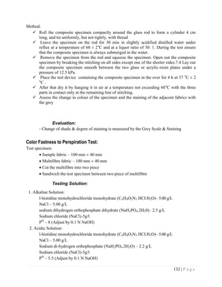 132 | P a g e
Method:
 Roll the composite specimen compactly around the glass rod to form a cylinder 4 cm
long, and tie uniformly, but not tightly, with thread
 Leave the specimen on the rod for 30 min in slightly acidified distilled water under
reflux at a temperature of 60 ± 2o
C and at a liquor ratio of 30: 1. During the test ensure
that the composite specimen is always submerged in the water.
 Remove the specimen from the rod and squeeze the specimen. Open out the composite
specimen by breaking the stitching on all sides except one of the shorter sides.7.4 Lay out
the composite specimen smooth between the two glass or acrylic-resin plates under a
pressure of 12.5 kPa.
 Place the test device containing the composite specimen in the over for 4 h at 37 o
C ± 2
o
C .
 After that dry it by hanging it in air at a temperature not exceeding 60o
C with the three
parts in contact only at the remaining line of stitching.
 Assess the change in colour of the specimen and the staining of the adjacent fabrics with
the grey
Evaluation:
- Change of shade & degree of staining is measured by the Grey Scale & Staining
Color Fastness to Perspiration Test:
Test specimen:
 Sample fabric – 100 mm  40 mm
 Multifibre fabric – 100 mm  40 mm
 Cut the multifibre into two piece
 Sandwich the test specimen between two piece of multifibre
Testing Solution:
1. Alkaline Solution:
l-histidine monohydrochloride monohydrate (C6H4O2N3 HCI.H2O)– 5.00 g/L
NaCl – 5.00 g/L
sodium dihydrogen orthophosphate dihydrate (NaH2PO4.2H20)– 2.5 g/L
Sodium chloride (NaCl)-5g/l
PH
– 8 (Adjust by 0.1 N NaOH)
2. Acidic Solution:
l-histidine monohydrochloride monohydrate (C6H4O2N3 HCI.H2O)– 5.00 g/L
NaCl – 5.00 g/L
Sodium di-hydrogen orthophosphate (NaH2PO4.2H2O) – 2.2 g/L
Sodium chloride (NaCl)-5g/l
PH
– 5.5 (Adjust by 0.1 N NaOH)
 