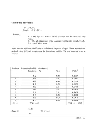 135 | P a g e
Spirality test calculation:
S = (S1+S2) / 2
Spirality = (S+S  L)/100
Suppose,
S1 = The right side distance of the specimen from the stitch line after
wash.
S2 = The left side distance of the specimen from the stitch line after wash.
L = Length before wash
Mean, standard deviation, coefficient of variation of 10 pieces of dyed fabrics were selected
randomly from QC-LAB to determine the dimentional stability. The test result are given as
follows:
No of test Dimentional stability (shrinkage%)
lengthwise Xi Xi-X (Xi-X)2
1 4.12 -0.43 0.1849
2 4.60 0.05 0.0025
3 4.40 -0.15 0.0225
4 4.50 -0.05 0.0025
5 4.83 0.28 0.0784
6 5.00 0.45 0.2025
7 5.10 0.55 0.3025
8 4.17 -0.38 0.1444
9 4.51 -0.04 0.0016
10 4.22 -0.33 0.1089
N=10 ∑Xi=45.45 ∑(Xi-X)2
=1.0507
45.45
Mean, X= =4.545=4.55
10
 