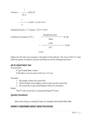 136 | P a g e
1
Variance = ∑(Xi-X)2
(N-1)
1
= x 1.0507 = 0.1167=0.117
9
Standard deviation, σ = √variance =√0.117= 0.342
Standard deviation
Coefficient of variation C.V% = X 100
Mean
0.342
= X 100
4.55
=7.52%
Higher the CB value more irregular is the pattern of the indicator. The lower of the CV value,
better the quality of sample by structure and behaviors for the subsequent processes.
pH of a Dyed Fabric Test
Test specimen:
 2 gm of dyed fabric is taken.
 The fabric is cut into pieces of (0.5 cm  0.5 cm)
Procedure:
1. The sample is taken into conical flax.
2. 100 ml distilled water (slightly warm) is taken into the conical flax.
3. The conical flax is put on the Magnetic Stirrer for 30 minutes.
Report:
The PH
of the conical flax is measured by Digital PH
meter.
Quality Standard:
Micro Fibre Group is certified by Oeko-Tex Standard 100 and ISO 9001:2000
SHORTLY DESCRIBED ABOUT OEKO-TEX STD100:
 