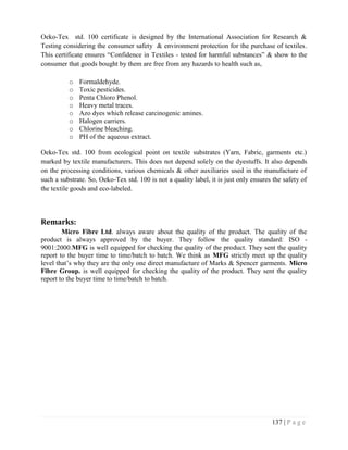 137 | P a g e
Oeko-Tex std. 100 certificate is designed by the International Association for Research &
Testing considering the consumer safety & environment protection for the purchase of textiles.
This certificate ensures “Confidence in Textiles - tested for harmful substances” & show to the
consumer that goods bought by them are free from any hazards to health such as,
o Formaldehyde.
o Toxic pesticides.
o Penta Chloro Phenol.
o Heavy metal traces.
o Azo dyes which release carcinogenic amines.
o Halogen carriers.
o Chlorine bleaching.
o PH of the aqueous extract.
Oeko-Tex std. 100 from ecological point on textile substrates (Yarn, Fabric, garments etc.)
marked by textile manufacturers. This does not depend solely on the dyestuffs. It also depends
on the processing conditions, various chemicals & other auxiliaries used in the manufacture of
such a substrate. So, Oeko-Tex std. 100 is not a quality label, it is just only ensures the safety of
the textile goods and eco-labeled.
Remarks:
Micro Fibre Ltd. always aware about the quality of the product. The quality of the
product is always approved by the buyer. They follow the quality standard: ISO -
9001:2000.MFG is well equipped for checking the quality of the product. They sent the quality
report to the buyer time to time/batch to batch. We think as MFG strictly meet up the quality
level that’s why they are the only one direct manufacture of Marks & Spencer garments. Micro
Fibre Group. is well equipped for checking the quality of the product. They sent the quality
report to the buyer time to time/batch to batch.
 