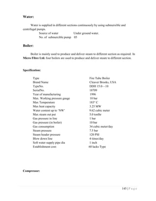 145 | P a g e
Water:
Water is supplied in different sections continuously by using submersible and
centrifugal pumps.
Source of water Under ground water.
No. of submercible pump 05
Boiler:
Boiler is mainly used to produce and deliver steam to different section as required. In
Micro Fibre Ltd. four boilers are used to produce and deliver steam to different section.
Specification:
Type Fire Tube Boiler
Brand Name Cleaver Brooks, USA
TypeNo. DDH 15.0—10
SerialNo. 18709
Year of manufacturing 1996
Max. Working pressure gauge 10 bar
Max Temperature 183° C
Max heat capacity 3.25 MW
Water content up to ‘NW’ 9.62 cubic meter
Max steam out put 5.0 tonlhr
Gas pressure in line 1 bar
Gas pressure (in boiler) 10 bar
Gas consumption 34 cubic meter/day
Steam pressure 7.5 bar
Steam header pressure 120 PSI
Blow down line 4 times/day
Soft water supply pipe dia 1 inch
Establishment cost: 60 lacks Type
Compressor:
 