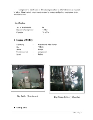 146 | P a g e
Compressor is mainly used to deliver compressed air to different section as required.
In Micro Fibre Ltd. six compressors are used to produce and deliver compressed air to
different section.
Specification:
No. of Compressor 06
Pressure of compressor 7.5 bar
Capacity 70 m3/hr
 Source of Utility:
Electricity : Generator & REB Power
Gas : TITAS
Water : Pumps
Compressed air : compressor
Steam : Boiler
 Utility cost:
Fig: Boiler (Revotherm) Fig: Steam Delivery Chamber
 