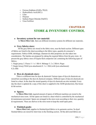 150 | P a g e
o Ferrous-Sulphate-(FeSO4-7H2O)
o Hydrochloric-Acid (HCL)
o Lime
o Polymer
o Sodium-Hypo-Chloride (NaOCl)
o Urea-Fertilizer
CHAPTER-10
STORE & INVENTORY CONTROL
 Inventory system for raw material:
In Micro Fibre Ltd.. there are different inventory systems for different raw materials.
 Grey fabrics store:
All the grey fabrics are stored in the fabric store, near the batch section. Different types
of fabrics arc listed in the sheet according to the fabric types, quantity & consumer’s
requirements. Fabrics GSM, shrinkage, diameter & other properties are also taken into
consideration. The batches are prepared by taking the required fabrics from the grey store. At
present the grey fabrics store of Esquire Knit composite Ltd. containing the following types of
fabrics-
1. Single jersey 2. Fleece 3. 1 x 1 Rib 4. Melange 5. 2 x 2 Rib 6. Pique
7. Single Jersey( With lycra attachment) 8. 1 x 1 Rib (with lycra attachment)
8.2x iRib
 Dyes & chemicals store:
There is a different time for dyes & chemicals Various types of dyes & chemicals arc
stored here according to the dyes & chemical company. Different types of dyes & chemicals are
listed in a sheet. In the sheet the stored quantity of dyes & chemicals are also included. Every
day the sheet is updated & a copy of this sheet is supplied to the AGM (production), Dye house
& lab section.
 Spares:
In Micro Fibre Ltd. required amount of spares of different machines are stored in the
mechanical store room. All the spares are listed in a sheet which is controlled by the mechanical
& maintenance personnel. Spares are arranged in the store room according to their size, quantity
& requirements. There are shelves in the store room to keep the small spare parts.
 Finished goods:
Micro Fibre Ltd. supplies its finished dyed fabrics to its garments section. So dyed
finished fabrics are stored for short time in the finishing section. All the delivered fabrics are
 