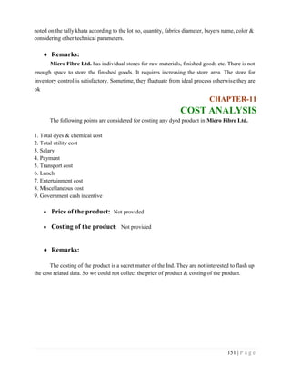 151 | P a g e
noted on the tally khata according to the lot no, quantity, fabrics diameter, buyers name, color &
considering other technical parameters.
 Remarks:
Micro Fibre Ltd. has individual stores for raw materials, finished goods etc. There is not
enough space to store the finished goods. It requires increasing the store area. The store for
inventory control is satisfactory. Sometime, they fluctuate from ideal process otherwise they are
ok
CHAPTER-11
COST ANALYSIS
The following points are considered for costing any dyed product in Micro Fibre Ltd.
1. Total dyes & chemical cost
2. Total utility cost
3. Salary
4. Payment
5. Transport cost
6. Lunch
7. Entertainment cost
8. Miscellaneous cost
9. Government cash incentive
 Price of the product: Not provided
 Costing of the product: Not provided
 Remarks:
The costing of the product is a secret matter of the Ind. They are not interested to flash up
the cost related data. So we could not collect the price of product & costing of the product.
 