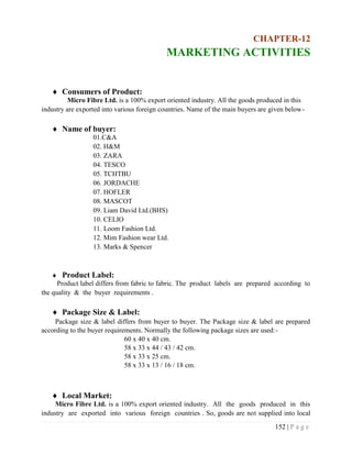 152 | P a g e
CHAPTER-12
MARKETING ACTIVITIES
 Consumers of Product:
Micro Fibre Ltd. is a 100% export oriented industry. All the goods produced in this
industry are exported into various foreign countries. Name of the main buyers are given below-
 Name of buyer:
01.C&A
02. H&M
03. ZARA
04. TESCO
05. TCHTBU
06. JORDACHE
07. HOFLER
08. MASCOT
09. Liam David Ltd.(BHS)
10. CELIO
11. Loom Fashion Ltd.
12. Mim Fashion wear Ltd.
13. Marks & Spencer
 Product Label:
Product label differs from fabric to fabric. The product labels are prepared according to
the quality & the buyer requirements .
 Package Size & Label:
Package size & label differs from buyer to buyer. The Package size & label are prepared
according to the buyer requirements. Normally the following package sizes are used:-
60 x 40 x 40 cm.
58 x 33 x 44 / 43 / 42 cm.
58 x 33 x 25 cm.
58 x 33 x 13 / 16 / 18 cm.
 Local Market:
Micro Fibre Ltd. is a 100% export oriented industry. All the goods produced in this
industry are exported into various foreign countries . So, goods are not supplied into local
 
