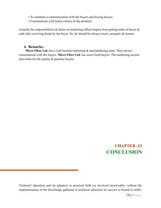 154 | P a g e
• To maintain a communication with the buyers and buying houses
• Communicate with better criteria of the products
Actually the responsibilities & duties of marketing officer begins from getting order of buyer &
ends after receiving foods by the buyer. So, he should be always smart, energetic & sincere.
 Remarks:
Micro Fibre Ltd. has a well learned marketing & merchandising team. They always
communicate with the buyers. Micro Fibre Ltd. has some fixed buyers. The marketing section
also looks for the quality & quantity buyers.
CHAPTER -13
CONCLUSION
Technical education and its adoption in practical field we involved inextricably, without the
implementation of the knowledge gathered in technical education its success is bound to suffer.
 