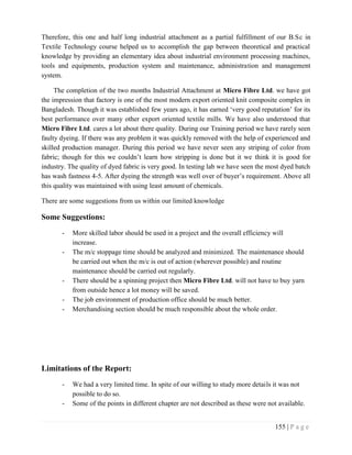 155 | P a g e
Therefore, this one and half long industrial attachment as a partial fulfillment of our B.Sc in
Textile Technology course helped us to accomplish the gap between theoretical and practical
knowledge by providing an elementary idea about industrial environment processing machines,
tools and equipments, production system and maintenance, administration and management
system.
The completion of the two months Industrial Attachment at Micro Fibre Ltd. we have got
the impression that factory is one of the most modern export oriented knit composite complex in
Bangladesh. Though it was established few years ago, it has earned ‘very good reputation’ for its
best performance over many other export oriented textile mills. We have also understood that
Micro Fibre Ltd. cares a lot about there quality. During our Training period we have rarely seen
faulty dyeing. If there was any problem it was quickly removed with the help of experienced and
skilled production manager. During this period we have never seen any striping of color from
fabric; though for this we couldn’t learn how stripping is done but it we think it is good for
industry. The quality of dyed fabric is very good. In testing lab we have seen the most dyed batch
has wash fastness 4-5. After dyeing the strength was well over of buyer’s requirement. Above all
this quality was maintained with using least amount of chemicals.
There are some suggestions from us within our limited knowledge
Some Suggestions:
- More skilled labor should be used in a project and the overall efficiency will
increase.
- The m/c stoppage time should be analyzed and minimized. The maintenance should
be carried out when the m/c is out of action (wherever possible) and routine
maintenance should be carried out regularly.
- There should be a spinning project then Micro Fibre Ltd. will not have to buy yarn
from outside hence a lot money will be saved.
- The job environment of production office should be much better.
- Merchandising section should be much responsible about the whole order.
Limitations of the Report:
- We had a very limited time. In spite of our willing to study more details it was not
possible to do so.
- Some of the points in different chapter are not described as these were not available.
 
