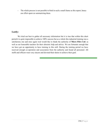 156 | P a g e
- The whole process is not possible to bind in such a small frame as this report, hence
our effort spent on summarizing them.
Lastly:
We tried our best to gather all necessary information but it is true that within this short
period it is quite impossible to achieve 100% success but as a whole this industrial training was a
satisfactory one and once again wed would like to thank the authority of Micro Fibre Ltd. as
well as our honorable teachers far their altruistic help and advice. We are fortunate enough that
we have got an opportunity to have training in this mill. During the training period we have
received enough co-operation and association from the authority and found all personnel. All
stuffs and officers were very sincere and devoted their duties to achieve their goal.
 