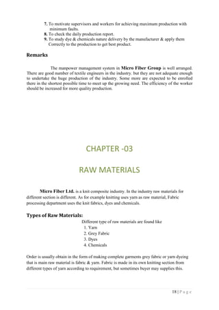 18 | P a g e
7. To motivate supervisors and workers for achieving maximum production with
minimum faults.
8. To check the daily production report.
9. To study dye & chemicals nature delivery by the manufacturer & apply them
Correctly to the production to get best product.
Remarks
The manpower management system in Micro Fiber Group is well arranged.
There are good number of textile engineers in the industry. but they are not adequate enough
to undertake the huge production of the industry. Some more are expected to be enrolled
there in the shortest possible time to meet up the growing need. The efficiency of the worker
should be increased for more quality production.
CHAPTER -03
RAW MATERIALS
Micro Fiber Ltd. is a knit composite industry. In the industry raw materials for
different section is different. As for example knitting uses yarn as raw material, Fabric
processing department uses the knit fabrics, dyes and chemicals.
Types of Raw Materials:
Different type of raw materials are found like
1. Yarn
2. Grey Fabric
3. Dyes
4. Chemicals
Order is usually obtain in the form of making complete garments grey fabric or yarn dyeing
that is main raw material is fabric & yarn. Fabric is made in its own knitting section from
different types of yarn according to requirement, but sometimes buyer may supplies this.
 