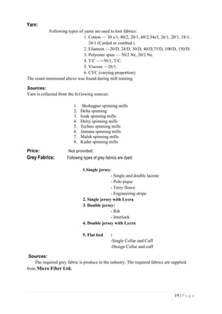 19 | P a g e
Yarn:
Following types of yarns are used to knit fabrics:
1. Cotton — 30 s/1, 80/2, 20/1, 60/2,34s/l, 26/1, 20/1, 18/1,
24/1 (Carded or combed.)
2. Filament —20/D, 24/D, 30/D, 40/D,75/D, 100/D, 150/D.
3. Polyester spun — 50/2 Ne, 20/2 Ne.
4. T/C —+30/1, T/C.
5. Viscose —26/1.
6. CVC (varying proportion)
The count mentioned above was found during mill training.
Sources:
Yarn is collected from the fo1lowing sources:
1. Shohagpur spinning mills
2. Delta spinning
3. Israk spinning mills
4. Delsy spinning mills
5. Techno spinning mills
6. Jamuna spinning mills
7. Malek spinning mills
8. Kader spinning mills
Price: Not provided.
Grey Fabrics: Following types of grey fabrics are dyed:
1.Single jersey:
- Single and double lacoste
- Polo pique
- Terry fleece
- Engineering stripe
2. Single jersey with Lycra
3. Double jersey:
- Rib
- Interlock
4. Double jersey with Lycra
5. Flat bed :
-Single Collar and Cuff
-Design Collar and cuff
Sources:
The required grey fabric is produce in the industry. The required fabrics are supplied
from Micro Fiber Ltd.
 