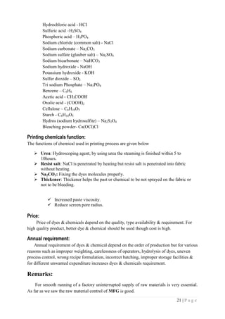 21 | P a g e
Hydrochloric acid - HCI
Sulfuric acid –H2SO4
Phosphoric acid – H3PO4
Sodium chloride (common salt) - NaCl
Sodium carbonate – Na2CO3
Sodium sulfate (glauber salt) – Na2SO4
Sodium bicarbonate – NaHCO3
Sodium hydroxide - NaOH
Potassium hydroxide - KOH
Sulfur dioxide – SO2
Tri sodium Phosphate – Na3PO4
Benzene – C6H6
Acetic acid - CH3COOH
Oxalic acid - (COOH)2
Cellulose – C6H10O5
Starch - C6H10O5
Hydros (sodium hydrosulfite) – Na2S2O4
Bleaching powder- Ca(OCl)Cl
Printing chemicals function:
The functions of chemical used in printing process are given below
 Urea: Hydroscoping agent, by using urea the steaming is finished within 5 to
10hours.
 Resist salt: NaCl is penetrated by heating but resist salt is penetrated into fabric
without heating.
 Na2CO3: Fixing the dyes molecules properly.
 Thickener: Thickener helps the past or chemical to be not sprayed on the fabric or
not to be bleeding.
 Increased paste viscosity.
 Reduce screen pore radius.
Price:
Price of dyes & chemicals depend on the quality, type availability & requirement. For
high quality product, better dye & chemical should be used though cost is high.
Annual requirement:
Annual requirement of dyes & chemical depend on the order of production but for various
reasons such as improper weighting, carelessness of operators, hydrolysis of dyes, uneven
process control, wrong recipe formulation, incorrect batching, improper storage facilities &
for different unwanted expenditure increases dyes & chemicals requirement.
Remarks:
For smooth running of a factory uninterrupted supply of raw materials is very essential.
As far as we saw the raw material control of MFG is good.
 