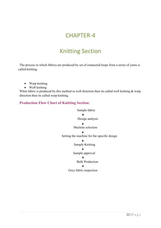 22 | P a g e
CHAPTER-4
Knitting Section
The process in which fabrics are produced by set of connected loops from a series of yarns is
called knitting.
 Warp knitting
 Weft knitting
When fabric is produced by this method in weft direction then its called weft knitting & warp
direction then its called warp knitting.
Production Flow Chart of Knitting Section:
Sample fabric
Design analysis
Machine selection
Setting the machine for the specific design
Sample Knitting
Sample approval
Bulk Production
Grey fabric inspection
 