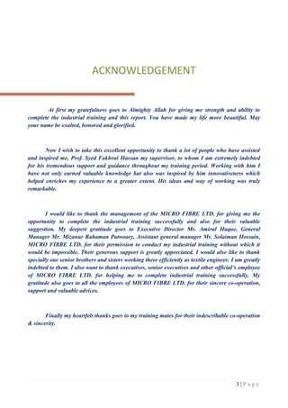 3 | P a g e
ACKNOWLEDGEMENT
At first my gratefulness goes to Almighty Allah for giving me strength and ability to
complete the industrial training and this report. You have made my life more beautiful. May
your name be exalted, honored and glorified.
Now I wish to take this excellent opportunity to thank a lot of people who have assisted
and inspired me, Prof. Syed Fakhrul Hassan my supervisor, to whom I am extremely indebted
for his tremendous support and guidance throughout my training period. Working with him I
have not only earned valuable knowledge but also was inspired by him innovativeness which
helped enriches my experience to a greater extent. His ideas and way of working was truly
remarkable.
I would like to thank the management of the MICRO FIBRE LTD. for giving me the
opportunity to complete the industrial training successfully and also for their valuable
suggestion. My deepest gratitude goes to Executive Director Mr. Amirul Haque, General
Manager Mr. Mizanur Rahaman Patwoary, Assistant general manager Mr. Solaiman Hossain,
MICRO FIBRE LTD. for their permission to conduct my industrial training without which it
would be impossible. Their generous support is greatly appreciated. I would also like to thank
specially our senior brothers and sisters working there efficiently as textile engineer. I am greatly
indebted to them. I also want to thank executives, senior executives and other official’s employee
of MICRO FIBRE LTD. for helping me to complete industrial training successfully. My
gratitude also goes to all the employees of MICRO FIBRE LTD. for their sincere co-operation,
support and valuable advices.
Finally my heartfelt thanks goes to my training mates for their indescribable co-operation
& sincerity.
 