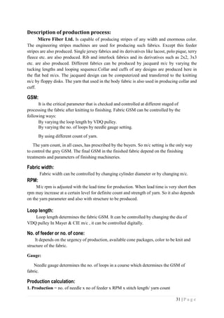 31 | P a g e
Description of production process:
Micro Fiber Ltd. Is capable of producing stripes of any width and enormous color.
The engineering stripes machines are used for producing such fabrics. Except this feeder
stripes are also produced. Single jersey fabrics and its derivatives like lacost, polo pique, terry
fleece etc. are also produced. Rib and interlock fabrics and its derivatives such as 2x2, 3x3
etc. are also produced. Different fabrics can be produced by jacquard m/c by varying the
tucking lengths and looping sequence.Collar and cuffs of any designs are produced here in
the flat bed m/cs. The jacquard design can be computerized and transferred to the knitting
m/c by floppy disks. The yarn that used in the body fabric is also used in producing collar and
cuff.
GSM:
It is the critical parameter that is checked and controlled at different staged of
processing the fabric after knitting to finishing. Fabric GSM can be controlled by the
following ways:
By varying the loop length by VDQ pulley.
By varying the no. of loops by needle gauge setting.
By using different count of yarn.
The yarn count, in all cases, has prescribed by the buyers. So m/c setting is the only way
to control the grey GSM. The final GSM in the finished fabric depend on the finishing
treatments and parameters of finishing machineries.
Fabric width:
Fabric width can be controlled by changing cylinder diameter or by changing m/c.
RPM:
M/c rpm is adjusted with the lead time for production. When lead time is very short then
rpm may increase at a certain level for definite count and strength of yarn. So it also depends
on the yarn parameter and also with structure to be produced.
Loop length:
Loop length determines the fabric GSM. It can be controlled by changing the dia of
VDQ pulley In Mayer & CIE m/c , it can be controlled digitally.
No. of feeder or no. of cone:
It depends on the urgency of production, available cone packages, color to be knit and
structure of the fabric.
Gauge:
Needle gauge determines the no. of loops in a course which determines the GSM of
fabric.
Production calculation:
1. Production = no. of needle x no of feeder x RPM x stitch length/ yarn count
 
