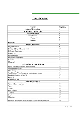 4 | P a g e
Table of Content
Topics Page no.
Letter of Transmittal 1
ACKNOWLEDGEMENT 2
Table Of Content 3
Introduction 7
Vision 7
Mission 7
Chapter-1
Project Description 8
Project Location 9
History of Project Development 10
Different Department 11
Product mix 11
Layout Design 12
Physical Infrastructure 13
Remarks 14
Chapter-2
MANPOWER MANAGEMENT
Organ gram of man-power administration 15
Management system 16
Shift change 16
Total Section Wise Man power Management system 16
Responsibilities of S.P.O/P.O 17
Remarks 17
CHAPTER -03
RAW MATERIALS
Types of Raw Materials 18
Yarn 18
Sources 18
Grey Fabrics 19
Sources 19
Price: 19
Chemicals 19
Chemical formula of common chemicals used in textile dyeing 20
 