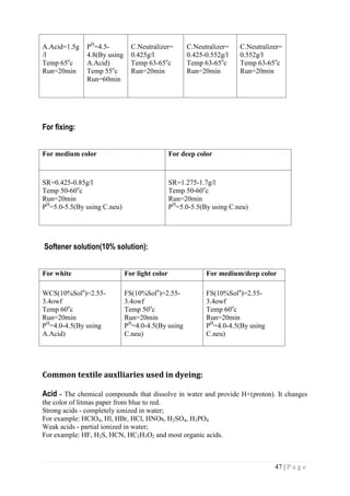 47 | P a g e
A.Acid=1.5g
/l
Temp 65o
c
Run=20min
PH
=4.5-
4.8(By using
A.Acid)
Temp 55o
c
Run=60min
C.Neutralizer=
0.425g/l
Temp 63-65o
c
Run=20min
C.Neutralizer=
0.425-0.552g/l
Temp 63-65o
c
Run=20min
C.Neutralizer=
0.552g/l
Temp 63-65o
c
Run=20min
For fixing:
For medium color For deep color
SR=0.425-0.85g/l
Temp 50-60o
c
Run=20min
PH
=5.0-5.5(By using C.neu)
SR=1.275-1.7g/l
Temp 50-60o
c
Run=20min
PH
=5.0-5.5(By using C.neu)
Softener solution(10% solution):
For white For light color For medium/deep color
WCS(10%Soln
)=2.55-
3.4owf
Temp 60o
c
Run=20min
PH
=4.0-4.5(By using
A.Acid)
FS(10%Soln
)=2.55-
3.4owf
Temp 50o
c
Run=20min
PH
=4.0-4.5(By using
C.neu)
FS(10%Soln
)=2.55-
3.4owf
Temp 60o
c
Run=20min
PH
=4.0-4.5(By using
C.neu)
Common textile auxlliaries used in dyeing:
Acid - The chemical compounds that dissolve in water and provide H+(proton). It changes
the color of litmas paper from blue to red.
Strong acids - completely ionized in water;
For example: HClO4, Hl, HBr, HCl, HNOs, H2SO4, H3PO4
Weak acids - partial ionized in water;
For example: HF, H2S, HCN, HC2H3O2 and most organic acids.
 