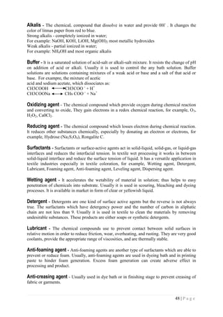 48 | P a g e
Alkalis - The chemicaL compound that dissolve in water and provide 0H-
. It changes the
color of litmas paper from red to blue.
Strong alkalis - completely ionized in water;
For example: NaOH, KOH, LiOH, Mg(OH)2 most metallic hydroxides
Weak alkalis - partial ionized in water;
For example: NH4OH and most organic alkalis
Buffer - lt is a saturated solution of acid-salt or alkali-salt mixture. lt resists the change of pH
on addition of acid or alkali. Usually it is used to control the any bath solution. Buffer
solutions are solutions containing mixtures of a weak acid or base and a salt of that acid or
base. For exampre, the mixture of acetic
acid and sodium acetate, which dissociates as:
CH3COOH CH3COO -
+ H+
CH3COONa CHs COO -
+ Na+
Oxidizing agent - The chemical compound which provide oxygen during chemical reaction
and converting to oxide, They gain electrons in a redox chemical reaction, for example, O3,
H2O2, Ca0Cl2.
Reducing agent - The chemical compound which losses electron during chemical reaction.
lt reduces other substances chemically, especially by donating an electron or electrons, for
example, Hydrose (Na2S2O4), Rongalite C.
Surfactants - Surfactants or surface-active agents act in solid-liquid, solid-gas, or liquid-gas
interfaces and reduces the interfacial tension. ln textile wet processing it works in between
solid-liquid interface and reduce the surface tension of liquid. lt has a versatile application in
textile industries especially in textile coloration, for example, Wetting agent, Detergent,
Lubricant, Foaming agent, Anti-foaming agent, Leveling agent, Dispersing agent.
Wetting agent - lt accelerates the wetability of material in solution; thus helps to easy
penetration of chemicals into substrate. Usually it is used in scouring, bleaching and dyeing
processes. lt is available in market in form of clear or yellowish liquid.
Detergent - Detergents are one kind of surface active agents but the reverse is not always
true. The surfactants which have detergency power and the number of carbon in aliphatic
chain are not less than 9. Usually it is used in textile to clean the materials by removing
undesirable substances. These products are either soaps or synthetic detergents.
Lubricant - The chemical compounds use to prevent contact between solid surfaces in
relative motion in order to reduce friction, wear, overheating, and rusting. They are very good
coolants, provide the appropriate range of viscosities, and are thermally stable.
Anti-foaming agent - Anti-foaming agents are another type of surfactants which are able to
prevent or reduce foam. Usually, anti-foaming agents are used in dyeing bath and in printing
paste to hinder foam generation. Excess foam generation can create adverse effect in
processing and product.
Anti-creasing agent - Usually used in dye bath or in finishing stage to prevent creasing of
fabric or garments.
 