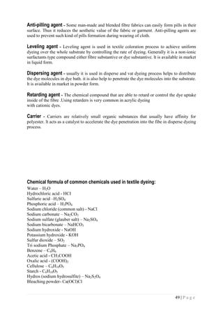 49 | P a g e
Anti-pilling agent - Some man-made and blended fibre fabrics can easily form pills in their
surface. Thus it reduces the aesthetic value of the fabric or garment. Anti-pilling agents are
used to prevent such kind of pills formation during wearing of cloth.
Leveling agent - Leveling agent is used in textile coloration process to achieve uniform
dyeing over the whole substrate by controlling the rate of dyeing. Generally it is a non-ionic
surfactants type compound either fibre substantive or dye substantive. lt is available in market
in liquid form.
Dispersing agent - usually it is used in disperse and vat dyeing process helps to distribute
the dye molecules in dye bath. it is also help to penetrate the dye molecules into the substrate.
lt is available in market in powder form.
Retarding agent - The chemical compound that are able to retard or control the dye uptake
inside of the fibre .Using retarders is very common in acrylic dyeing
with cationic dyes.
Carrier - Carriers are relatively small organic substances that usually have affinity for
polyester. lt acts as a catalyst to accelerate the dye penetration into the fibe in disperse dyeing
process.
Chemical formula of common chemicals used in textile dyeing:
Water – H2O
Hydrochloric acid - HCI
Sulfuric acid –H2SO4
Phosphoric acid – H3PO4
Sodium chloride (common salt) - NaCl
Sodium carbonate – Na2CO3
Sodium sulfate (glauber salt) – Na2SO4
Sodium bicarbonate – NaHCO3
Sodium hydroxide - NaOH
Potassium hydroxide - KOH
Sulfur dioxide – SO2
Tri sodium Phosphate – Na3PO4
Benzene – C6H6
Acetic acid - CH3COOH
Oxalic acid - (COOH)2
Cellulose – C6H10O5
Starch - C6H10O5
Hydros (sodium hydrosulfite) – Na2S2O4
Bleaching powder- Ca(OCl)Cl
 