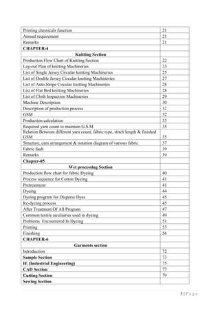5 | P a g e
Printing chemicals function 21
Annual requirement 21
Remarks 21
CHAPTER-4
Knitting Section
Production Flow Chart of Knitting Section 22
Lay-out Plan of knitting Machineries 23
List of Single Jersey Circular knitting Machineries 25
List of Double Jersey Circular knitting Machineries 27
List of Auto Stripe Circular knitting Machineries 28
List of Flat Bed knitting Machineries 28
List of Cloth Inspection Machineries 29
Machine Description 30
Description of production process 32
GSM 32
Production calculation 33
Required yarn count to maintain G.S.M 35
Relation Between different yarn count, fabric type, stitch length & finished
GSM 35
Structure, cam arrangement & notation diagram of various fabric 37
Fabric fault 39
Remarks 39
Chapter-05
Wet processing Section
Production flow chart for fabric Dyeing 40
Process sequence for Cotton Dyeing 41
Pretreatment 41
Dyeing 44
Dyeing program for Disperse Dyes 45
Re-dyeing process 45
After Treatment Of All Program 47
Common textile auxiliaries used in dyeing 49
Problems Encountered In Dyeing 51
Printing 53
Finishing 56
CHAPTER-6
Garments section
Introduction 72
Sample Section 73
IE (Industrial Engineering) 75
CAD Section 77
Cutting Section 79
Sewing Section
 