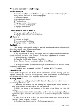 50 | P a g e
Problems Encountered In Dyeing:
Uneven Dyeing 
1. It can be caused due to rapid addition of dyes and chemicals. For this purpose the
dosing of soda ash should be maintained properly.
2. Pressure difference.
3. Over loading in the m/c.
4. Yarn lot mixing.
5. Improper control of temperature.
6. Less amount of leveling agent.
7. Improper pretreatment.
Uneven Shade in Rope to Rope 
1. Improper rope length in each chamber.
2. Improper fabric flow speed in each nozzle.
Off Shade
1. Improper M: L ratio.
2. Lower amount of auxiliaries.
3. Improper mixing of dyestuffs.
Dye Spots 
This is most common fault caused by operator not correctly mixing and thoroughly
dissolving dyestuffs in the right amount of water.
Batch to Batch Shade Variation 
If any of parameters of dyeing are changed then it will produce problems in batch to
batch consistency. In order to avoid this defect the following steps should be followed-
1. Maintain the same liquor ratio.
2.Check that the fabric has the same dye affinity.
3. Use the same standard program procedures for each batch.
4. Making sure that the operators add the right bach of chemicals at the same time &
temperature in the process.
5. Check the water supply daily especially ph
, hardness & Na2CO3 content.
Crease Mark 
Crease marks are produced due to the lower concentration of anti creasing agent and
improper cooling rate (defective cooling gradient). This is encountered by increasing the
concentration of anti creasing agent and proper adjustment of cooling rate.
Running Marks 
Running marks are frequently related to the material construction and are caused by
poor opening of the fabric rope.
1. Reducing the machine load and running at a slightly higher nozzle pressure, or
using the next largest available nozzle size, may also help.
2. Either pre setting or pre relaxation of the fabric before dyeing can avoid this
problem.
3. Running and crack marks can also be a result of incorrect process procedures. A
higher fabric speed, combined with slower rates of rinse and cooling will often correct the
problem.
4. Care should be taken to check that bath draining temperatures are not very high
especially viscose blends are involved.
5. Shock cooling of static material will also cause crack marks.
 