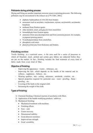54 | P a g e
Pollutants during printing process:
Drying and fixing are another important emission source in printing processes. The following
pollutants may be encountered in the exhaust air [179, UBA, 2001]:
 aliphatic hydrocarbons (C10-C20) from binders
 monomers such as acrylates, vinylacetates, styrene, acrylonitrile, acrylamide,
butadiene
 methanol from fixation agents
 other alcohols, esters, polyglycols from emulsifiers
 formaldehyde from fixation agents
 ammonia (from urea decomposition and from ammonia present, for example,
in pigment printing pastes)
 N-methylpyrrolidone from emulsifiers
 phosphoric acid esters
 phenylcyclohexene from thickeners and binders.
Finishing section
Textile finishing , in a restricted sense , is the term used for a series of processes to
which all bleached , dyed , printed and certain grey fabrics are subjected before they
are put on the market . In fact , finishing includes the final treatment of every kind of
fabric made from every kind of fiber .
Objective of finishing:
- Improving the appearance – Lustre , whiteness , etc .
- Improving the feel , which depends on the handle of the material and its
softness , suppleness , fullness , etc .
- Wearing qualities , non – soiling , anticrease , antishrink , comfort , etc .
- Special properties required for particular uses – water – proofing , flame –
proofing , etc. .
- Covering of the faults in the original cloth.
- Increasing the weight of the cloth.
Types of finishing:
1) Chemical finishing: Chemical reaction of auxiliaries with fibers.
2) Application of the handle modifying products / additives.
3) Mechanical finishing:
 Mechanical treatment with machines.
 Finishing effects
 Easy – care
 Crease recovery.
 Dimensional stability.
 Good abrasion resistance.
 Improved tear strength.
 Good sewability
 