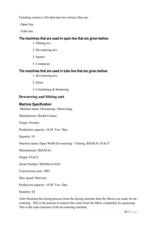 56 | P a g e
Finishing section is Divided into two section, they are:
-Open line
-Tube line
The machines that are used in open line that are given bellow:
1. Slitting m/c
2. De-watering m/c
3. Stenter
5. Compactor
The machines that are used in tube line that are given bellow:
1. De-watering m/c
2. Dryer
3. Calendering & Stentering
Dewatering and Slitting unit
Machine Specification:
Machine name: Dewatering / Detwisting,
Manufacturer: Ruckh Calator,
Origin: Sweden
Production capacity: 10 M. Ton / Day
Quantity: 01
Machine name: Open Width De-watering + Slitting, BIANCO, ITALY
Manufacturer: BIANCO,
Origin: ITALY
Serial Number: M03066-016261
Construction year: 2003
Max speed: 90m/min
Production capacity: 10 M. Ton / Day
Quantity: 02
After finishing the dyeing process from the dyeing machine then the fabrics are ready for de-
watering . This is the process to remove the water from the fabric completely by squeezing.
This is the main function of the de-watering machine.
 