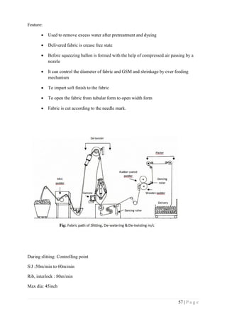 57 | P a g e
Feature:
 Used to remove excess water after pretreatment and dyeing
 Delivered fabric is crease free state
 Before squeezing ballon is formed with the help of compressed air passing by a
nozzle
 It can control the diameter of fabric and GSM and shrinkage by over feeding
mechanism
 To impart soft finish to the fabric
 To open the fabric from tubular form to open width form
 Fabric is cut according to the needle mark.
During slitting: Controlling point
S/J :50m/min to 60m/min
Rib, interlock : 80m/min
Max dia: 45inch
 