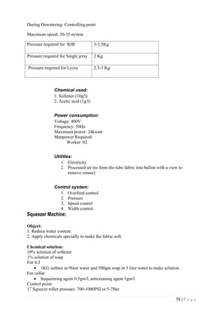 58 | P a g e
During Dewatering: Controlling point
Maximum speed: 30-35 m/min
Pressure required for RIB 3-3.5Kg
Pressure required for Single jersy 2 Kg
Pressure required for Lycra 2.5-3 Kg
Chemical used:
1. Softener (10g/l)
2. Acetic acid (1g/l)
Power consumption:
Voltage: 400V
Frequency: 50Hz
Maximum power: 24kwatt
Manpower Required:
Worker: 02
Utilities:
1. Electricity
2. Processed air (to form the tube fabric into ballon with a view to
remove crease)
Control system:
1. Overfeed control
2. Pressure
3. Speed control
4. Width control
Squeezer Machine:
Object:
1. Reduce water content.
2. Apply chemicals specially to make the fabric soft.
Chemical solution:
10% solution of softener
1% solution of soap
For S/J
 1KG softner in 9liter water and 500gm soap in 5 liter water to make solution
For collar
 Sequetering agent 0.5gm/l, anticreasing agent 1gm/l
Control point:
1st
Squeeze roller pressure: 700-1000PSI or 5-7Bar
 