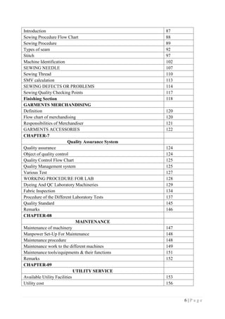 6 | P a g e
Introduction 87
Sewing Procedure Flow Chart 88
Sewing Procedure 89
Types of seam 92
Stitch 97
Machine Identification 102
SEWING NEEDLE 107
Sewing Thread 110
SMV calculation 113
SEWING DEFECTS OR PROBLEMS 114
Sewing Quality Checking Points 117
Finishing Section 118
GARMENTS MERCHANDISING
Definition 120
Flow chart of merchandising 120
Responsibilities of Merchandiser 121
GARMENTS ACCESSORIES 122
CHAPTER-7
Quality Assurance System
Quality assurance 124
Object of quality control 124
Quality Control Flow Chart 125
Quality Management system 125
Various Test 127
WORKING PROCEDURE FOR LAB 128
Dyeing And QC Laboratory Machineries 129
Fabric Inspection 134
Procedure of the Different Laboratory Tests 137
Quality Standard 145
Remarks 146
CHAPTER-08
MAINTENANCE
Maintenance of machinery 147
Manpower Set-Up For Maintenance 148
Maintenance procedure 148
Maintenance work to the different machines 149
Maintenance tools/equipments & their functions 151
Remarks 152
CHAPTER-09
UTILITY SERVICE
Available Utility Facilities 153
Utility cost 156
 
