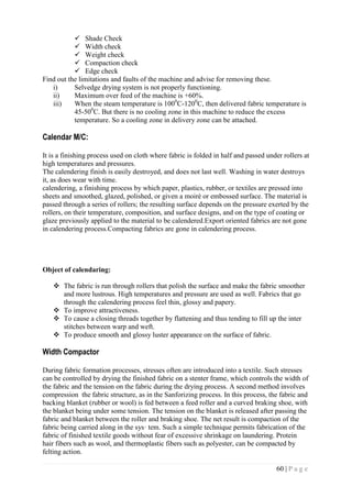 60 | P a g e
 Shade Check
 Width check
 Weight check
 Compaction check
 Edge check
Find out the limitations and faults of the machine and advise for removing these.
i) Selvedge drying system is not properly functioning.
ii) Maximum over feed of the machine is +60%.
iii) When the steam temperature is 1000
C-1200
C, then delivered fabric temperature is
45-500
C. But there is no cooling zone in this machine to reduce the excess
temperature. So a cooling zone in delivery zone can be attached.
Calendar M/C:
It is a finishing process used on cloth where fabric is folded in half and passed under rollers at
high temperatures and pressures.
The calendering finish is easily destroyed, and does not last well. Washing in water destroys
it, as does wear with time.
calendering, a finishing process by which paper, plastics, rubber, or textiles are pressed into
sheets and smoothed, glazed, polished, or given a moiré or embossed surface. The material is
passed through a series of rollers; the resulting surface depends on the pressure exerted by the
rollers, on their temperature, composition, and surface designs, and on the type of coating or
glaze previously applied to the material to be calendered.Export oriented fabrics are not gone
in calendering process.Compacting fabrics are gone in calendering process.
Object of calendaring:
 The fabric is run through rollers that polish the surface and make the fabric smoother
and more lustrous. High temperatures and pressure are used as well. Fabrics that go
through the calendering process feel thin, glossy and papery.
 To improve attractiveness.
 To cause a closing threads together by flattening and thus tending to fill up the inter
stitches between warp and weft.
 To produce smooth and glossy luster appearance on the surface of fabric.
Width Compactor
During fabric formation processes, stresses often are introduced into a textile. Such stresses
can be controlled by drying the finished fabric on a stenter frame, which controls the width of
the fabric and the tension on the fabric during the drying process. A second method involves
compression the fabric structure, as in the Sanforizing process. In this process, the fabric and
backing blanket (rubber or wool) is fed between a feed roller and a curved braking shoe, with
the blanket being under some tension. The tension on the blanket is released after passing the
fabric and blanket between the roller and braking shoe. The net result is compaction of the
fabric being carried along in the sys· tem. Such a simple technique permits fabrication of the
fabric of finished textile goods without fear of excessive shrinkage on laundering. Protein
hair fibers such as wool, and thermoplastic fibers such as polyester, can be compacted by
felting action.
 