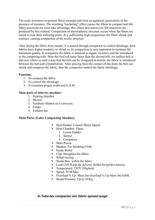 61 | P a g e
The scale structures on protein fibers entangle and stick on agitation, particularly in the
presence of moisture. The resulting "ratcheting" effect causes the fibers to compact and felt.
Many processes for wool take advantage this effect, and nonwoven felt structures are
produced by this method. Compaction of thermoplastic structure occurs when the fibers are
raised to near their softening point. At a sufficiently high temperature the fibers shrink and
contract, causing compaction of the textile structure.
After drying the fabric from stenter, it is passed through compactor to control shrinkage. Knit
fabrics have higher tendency to shrink so its compaction is very important to maintain the
minimum quality. ln compactor the fabric is steamed to regain moisture and the introduced
to the competing rolls. Here the feed roll turns faster than the second roll. An endless belt is
fed over rollers in such a way that the belt can be elongated at stretch; the fabric is introduced
between the belt and a heated drum. After passing from the contact of the drum the belt can
shrink and compress the fabric, thus the compactor control the fabric shrinkage.
Function:
1. To compact the fabric
2. To control the shrinkage
3. To maintain proper width and G.S.M
Main parts of tube-tex machine:
1. Heating chamber
2. Blower
3. Synthetic blanket as a conveyor,
4. Folder
5. Exhaust fan
Main Parts: (Lafer Compacting Machine)
 Heat Padder: Control Motor Speed.
 Heat Chamber: Three.
1. Lower Padder
2. Stenter
3. Compactor
 Main Power
 Blanket: For finishing Cloth.
 Guide Roller
 Clip: Straighten the fabric
 Wheel raising
 Steam Box: soften the fabric
 Load Cell: Keep the delivery Roller for perfect tension.
 Temperature: 1500
C (Highest)
 Speed: 50 M/Min
 Overfeed % Up: More the Overfeed % Up More the GSM.
 Steam Pressure: Up to 10 Kg
In Tube-tex compactor m/c fabric spread range:
 