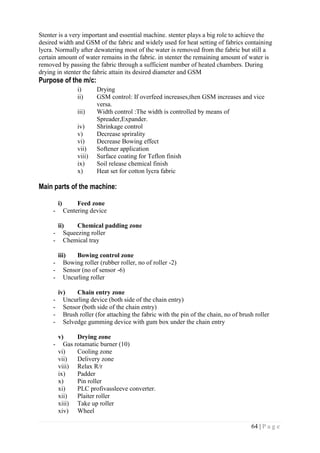 64 | P a g e
Stenter is a very important and essential machine. stenter plays a big role to achieve the
desired width and GSM of the fabric and widely used for heat setting of fabrics containing
lycra. Normally after dewatering most of the water is removed from the fabric but still a
certain amount of water remains in the fabric. in stenter the remaining amount of water is
removed by passing the fabric through a sufficient number of heated chambers. During
drying in stenter the fabric attain its desired diameter and GSM
Purpose of the m/c:
i) Drying
ii) GSM control: If overfeed increases,then GSM increases and vice
versa.
iii) Width control :The width is controlled by means of
Spreader,Expander.
iv) Shrinkage control
v) Decrease sprirality
vi) Decrease Bowing effect
vii) Softener application
viii) Surface coating for Teflon finish
ix) Soil release chemical finish
x) Heat set for cotton lycra fabric
Main parts of the machine:
i) Feed zone
- Centering device
ii) Chemical padding zone
- Squeezing roller
- Chemical tray
iii) Bowing control zone
- Bowing roller (rubber roller, no of roller -2)
- Sensor (no of sensor -6)
- Uncurling roller
iv) Chain entry zone
- Uncurling device (both side of the chain entry)
- Sensor (both side of the chain entry)
- Brush roller (for attaching the fabric with the pin of the chain, no of brush roller
- Selvedge gumming device with gum box under the chain entry
v) Drying zone
- Gas rotamatic burner (10)
vi) Cooling zone
vii) Delivery zone
viii) Relax R/r
ix) Padder
x) Pin roller
xi) PLC profivassleeve converter.
xii) Plaiter roller
xiii) Take up roller
xiv) Wheel
 