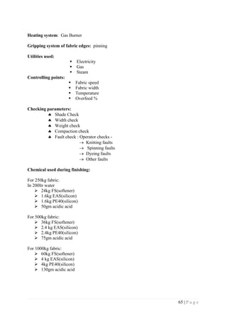 65 | P a g e
Heating system: Gas Burner
Gripping system of fabric edges: pinning
Utilities used:
 Electricity
 Gas
 Steam
Controlling points:
 Fabric speed
 Fabric width
 Temperature
 Overfeed %
Checking parameters:
 Shade Check
 Width check
 Weight check
 Compaction check
 Fault check : Operator checks -
 Knitting faults
 Spinning faults
 Dyeing faults
 Other faults
Chemical used during finishing:
For 250kg fabric:
In 200ltr water
 24kg FS(softener)
 1.6kg EAS(silicon)
 1.6kg PE40(silicon)
 50gm acidic acid
For 500kg fabric:
 36kg FS(softener)
 2.4 kg EAS(silicon)
 2.4kg PE40(silicon)
 75gm acidic acid
For 1000kg fabric:
 60kg FS(softener)
 4 kg EAS(silicon)
 4kg PE40(silicon)
 130gm acidic acid
 