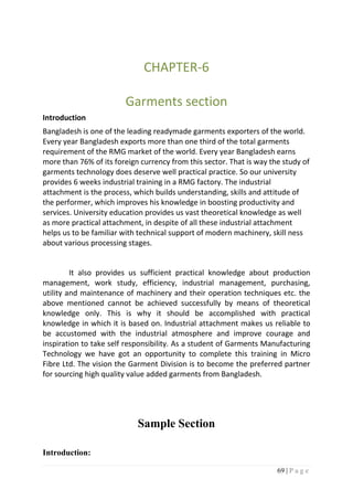 69 | P a g e
CHAPTER-6
Garments section
Introduction
Bangladesh is one of the leading readymade garments exporters of the world.
Every year Bangladesh exports more than one third of the total garments
requirement of the RMG market of the world. Every year Bangladesh earns
more than 76% of its foreign currency from this sector. That is way the study of
garments technology does deserve well practical practice. So our university
provides 6 weeks industrial training in a RMG factory. The industrial
attachment is the process, which builds understanding, skills and attitude of
the performer, which improves his knowledge in boosting productivity and
services. University education provides us vast theoretical knowledge as well
as more practical attachment, in despite of all these industrial attachment
helps us to be familiar with technical support of modern machinery, skill ness
about various processing stages.
It also provides us sufficient practical knowledge about production
management, work study, efficiency, industrial management, purchasing,
utility and maintenance of machinery and their operation techniques etc. the
above mentioned cannot be achieved successfully by means of theoretical
knowledge only. This is why it should be accomplished with practical
knowledge in which it is based on. Industrial attachment makes us reliable to
be accustomed with the industrial atmosphere and improve courage and
inspiration to take self responsibility. As a student of Garments Manufacturing
Technology we have got an opportunity to complete this training in Micro
Fibre Ltd. The vision the Garment Division is to become the preferred partner
for sourcing high quality value added garments from Bangladesh.
Sample Section
Introduction:
 