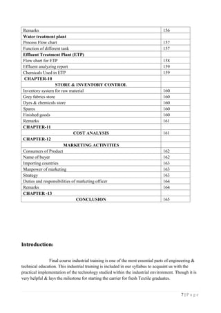 7 | P a g e
Remarks 156
Water treatment plant
Process Flow chart 157
Function of different tank 157
Effluent Treatment Plant (ETP)
Flow chart for ETP 158
Effluent analyzing report 159
Chemicals Used in ETP 159
CHAPTER-10
STORE & INVENTORY CONTROL
Inventory system for raw material 160
Grey fabrics store 160
Dyes & chemicals store 160
Spares 160
Finished goods 160
Remarks 161
CHAPTER-11
COST ANALYSIS 161
CHAPTER-12
MARKETING ACTIVITIES
Consumers of Product 162
Name of buyer 162
Importing countries 163
Manpower of marketing 163
Strategy 163
Duties and responsibilities of marketing officer 164
Remarks 164
CHAPTER -13
CONCLUSION 165
Introduction:
Final course industrial training is one of the most essential parts of engineering &
technical education. This industrial training is included in our syllabus to acquaint us with the
practical implementation of the technology studied within the industrial environment. Though it is
very helpful & lays the milestone for starting the carrier for fresh Textile graduates.
 