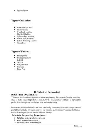 71 | P a g e
 Types of print
Types of machine:
 Rib Cutter For Neck
 Plain Machine
 Over Lock Machine
 Flat Bed Machine
 Cylinder Bed Machine
 Button Hole Machine
 Button Attaching Machine
 Steam Iron
Types of Fabric:
 Single jersey
 Single jersey lycra
 11 Rib
 22 Rib
 Verigated Rib
 Interlock
 Pique Polo
IE (Industrial Engineering)
INDUSTRIAL ENGINEERING:
T he main function of this department is to re-engineering the garments from the sampling
stage so that it would be production friendly for the production as well helps to increase the
productivity through machine layout, time and motion study.
In the sewn problems industries we must continually ensure that we remain competitive and
profitable whilst also striving to improve our personal and community's standard of living.
Productivity improvements may be achieved through:
Industrial Engineering Department:
 To follow up the production process
 Work process development
 SMV calculation and line target
 