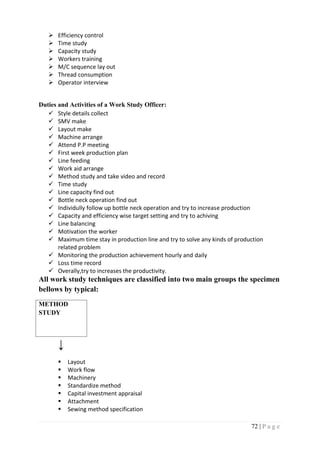 72 | P a g e
 Efficiency control
 Time study
 Capacity study
 Workers training
 M/C sequence lay out
 Thread consumption
 Operator interview
Duties and Activities of a Work Study Officer:
 Style details collect
 SMV make
 Layout make
 Machine arrange
 Attend P.P meeting
 First week production plan
 Line feeding
 Work aid arrange
 Method study and take video and record
 Time study
 Line capacity find out
 Bottle neck operation find out
 Individully follow up bottle neck operation and try to increase production
 Capacity and efficiency wise target setting and try to achiving
 Line balancing
 Motivation the worker
 Maximum time stay in production line and try to solve any kinds of production
related problem
 Monitoring the production achievement hourly and daily
 Loss time record
 Overally,try to increases the productivity.
All work study techniques are classified into two main groups the specimen
bellows by typical:
METHOD
STUDY
↓
 Layout
 Work flow
 Machinery
 Standardize method
 Capital investment appraisal
 Attachment
 Sewing method specification
 